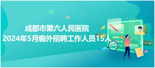 成都市第六人民医院2024年5月编外招聘工作人员15人