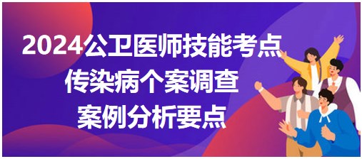 2024公卫医师实践技能考试案例分析要点-传染病个案调查