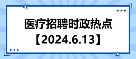 医疗卫生招聘时事政治：2024年6月13日时政热点整理