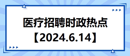 医疗卫生招聘时事政治：2024年6月14日时政热点整理