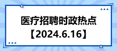 医疗卫生招聘时事政治：2024年6月16日时政热点整理