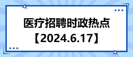 医疗卫生招聘时事政治：2024年6月17日时政热点整理