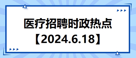 医疗卫生招聘时事政治：2024年6月18日时政热点整理