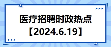 医疗卫生招聘时事政治：2024年6月19日时政热点整理