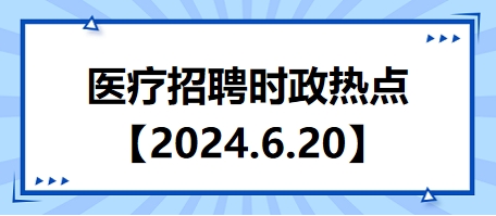 医疗卫生招聘时事政治：2024年6月20日时政热点整理