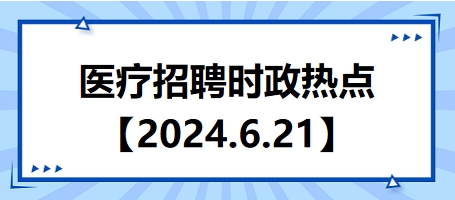 医疗卫生招聘时事政治：2024年6月21日时政热点整理