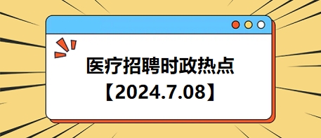 医疗卫生招聘时事政治：2024年7月8日时政热点整理