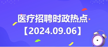 医疗卫生招聘时事政治：2024年9月6日时政热点整理