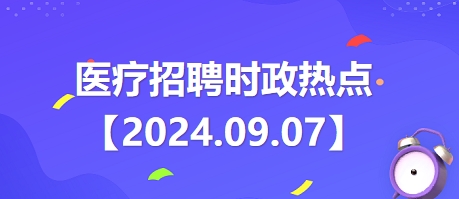 医疗卫生招聘时事政治：2024年9月7日时政热点整理