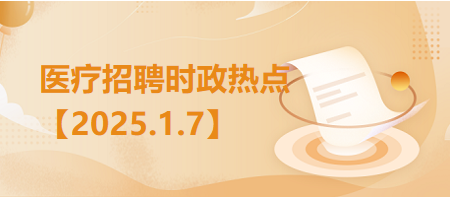 医疗卫生招聘时事政治：2025年1月7日时政热点整理