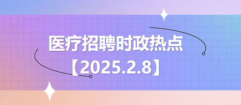 医疗卫生招聘时事政治：2025年2月8日时政热点整理