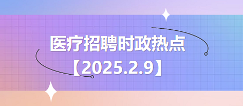 医疗卫生招聘时事政治：2025年2月9日时政热点整理