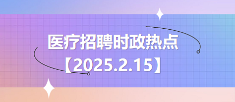 医疗卫生招聘时事政治：2025年2月15日时政热点整理