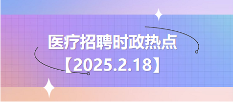 医疗卫生招聘时事政治：2025年2月18日时政热点整理