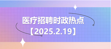 医疗卫生招聘时事政治：2025年2月19日时政热点整理