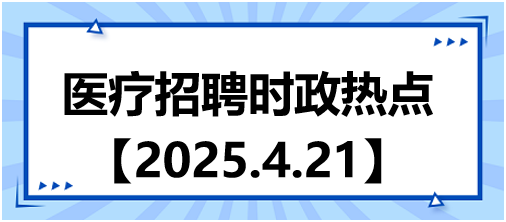 医疗招聘时政热点4.21 医疗招聘时政热点4.21